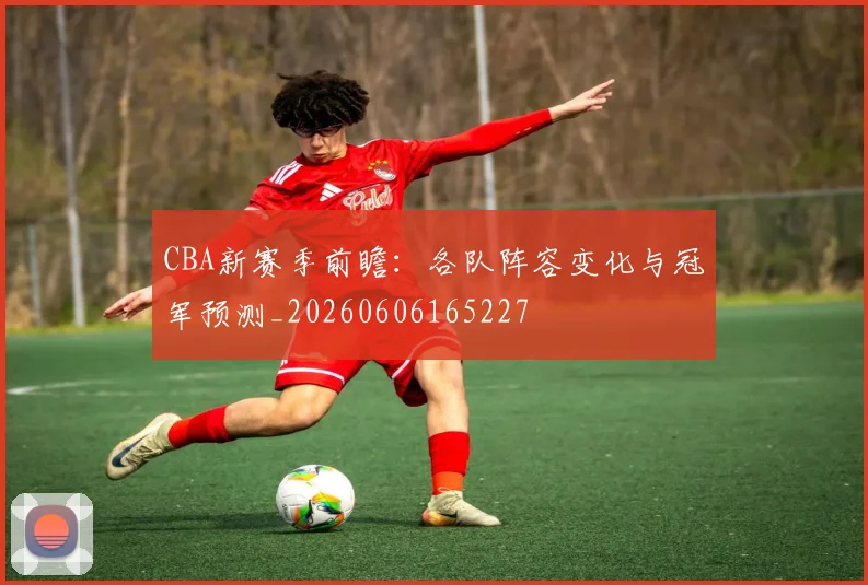CBA新赛季前瞻:各队阵容变化与冠军预测_20260606165227