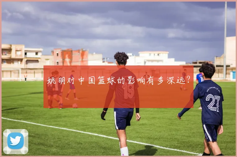 姚明对中国篮球的影响有多深远?