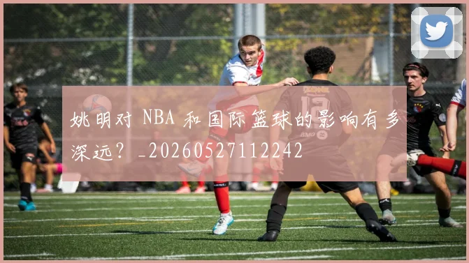 姚明对 NBA 和国际篮球的影响有多深远？_20260527112242