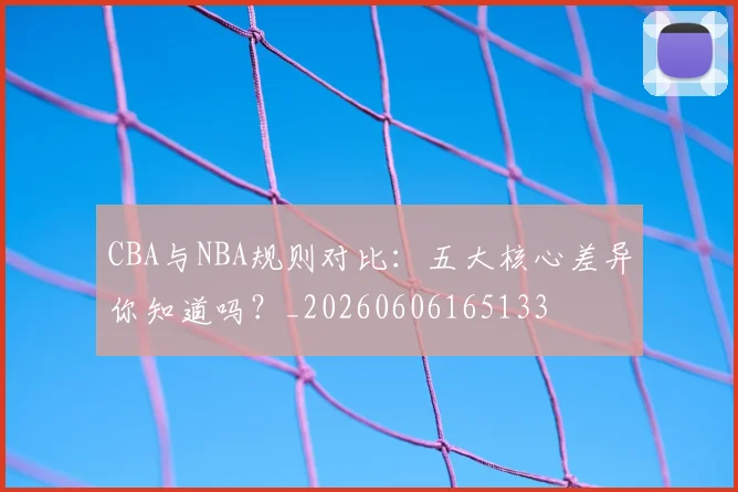 CBA与NBA规则对比:五大核心差异你知道吗?_20260606165133