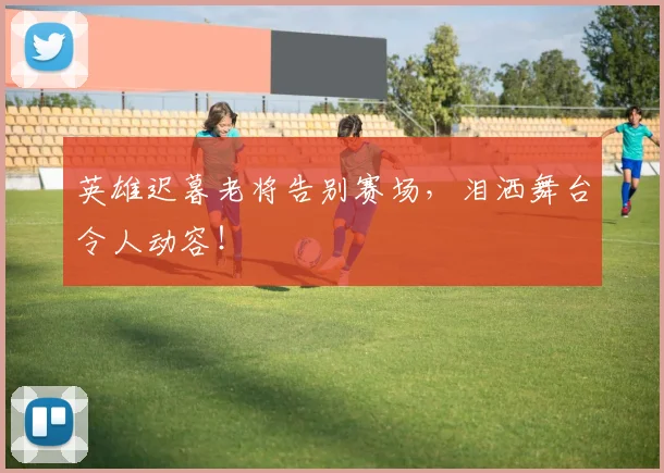 英雄迟暮老将告别赛场,泪洒舞台令人动容!