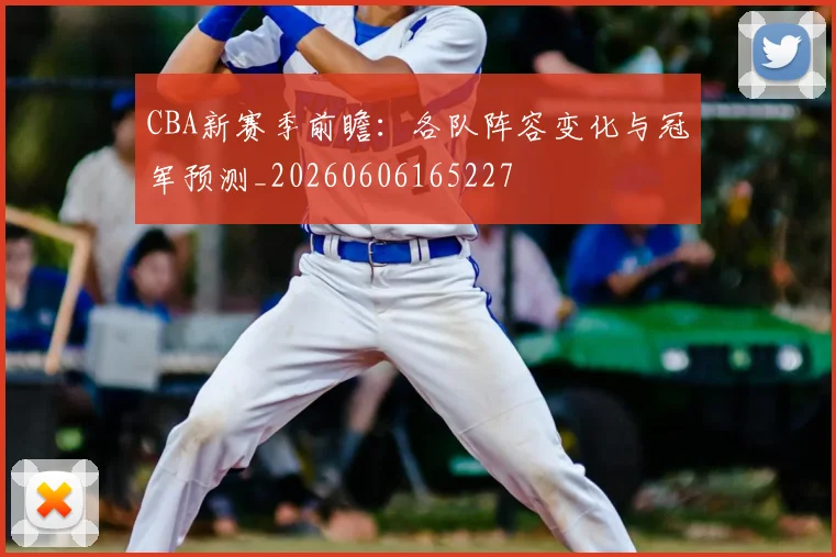 CBA新赛季前瞻：各队阵容变化与冠军预测_20260606165227