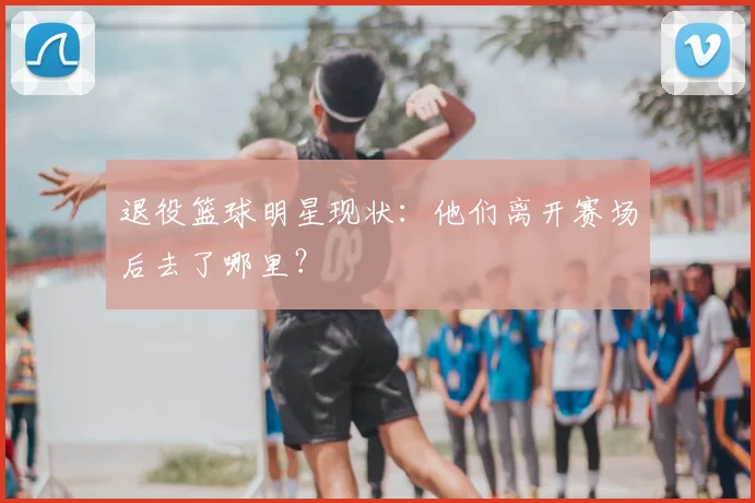 退役篮球明星现状:他们离开赛场后去了哪里?