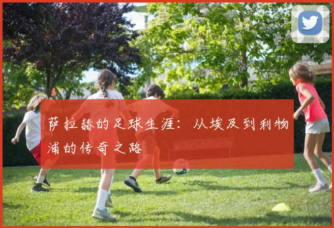 萨拉赫的足球生涯:从埃及到利物浦的传奇之路