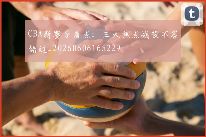 CBA新赛季看点:三大焦点战役不容错过_20260606165229