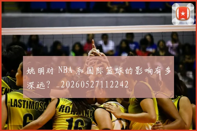 姚明对 NBA 和国际篮球的影响有多深远？_20260527112242